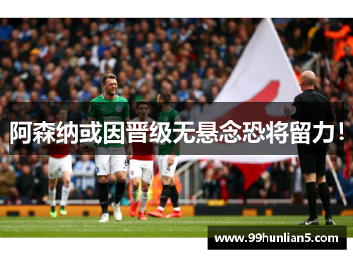 阿森纳或因晋级无悬念恐将留力！